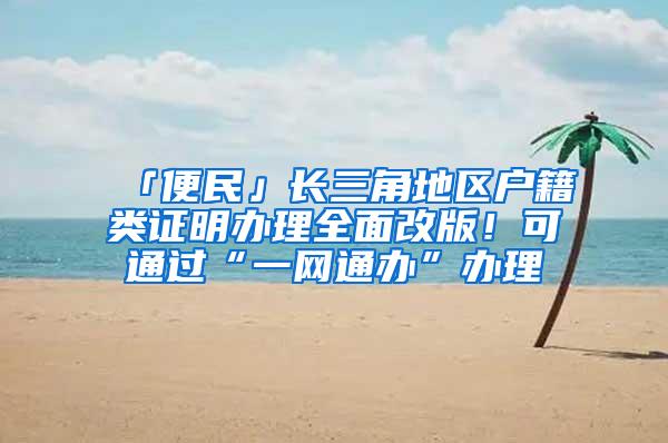 「便民」长三角地区户籍类证明办理全面改版！可通过“一网通办”办理
