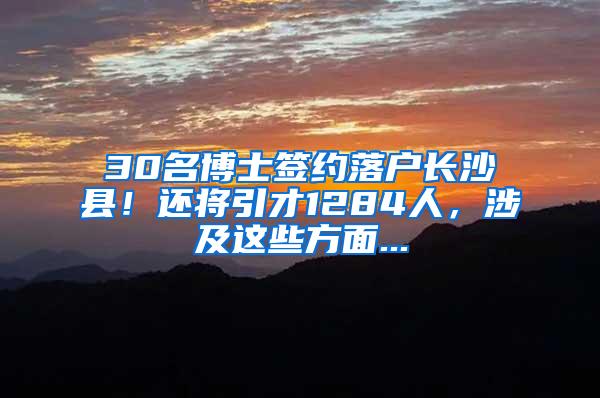 30名博士签约落户长沙县！还将引才1284人，涉及这些方面...