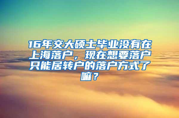16年交大硕士毕业没有在上海落户，现在想要落户只能居转户的落户方式了嘛？
