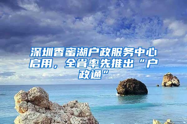 深圳香蜜湖户政服务中心启用，全省率先推出“户政通”