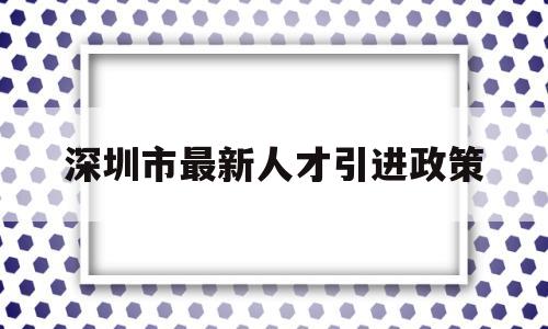 深圳市最新人才引进政策(深圳市最新人才引进政策补贴) 应届毕业生入户深圳