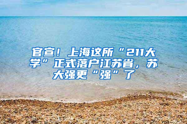 官宣！上海这所“211大学”正式落户江苏省，苏大强更“强”了