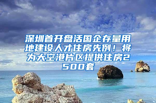 深圳首开盘活国企存量用地建设人才住房先例！将为大空港片区提供住房2500套