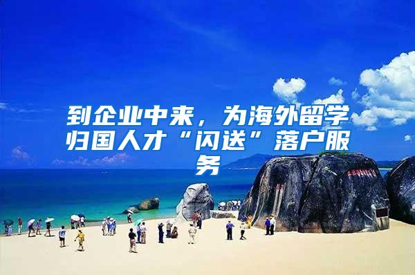 到企业中来，为海外留学归国人才“闪送”落户服务