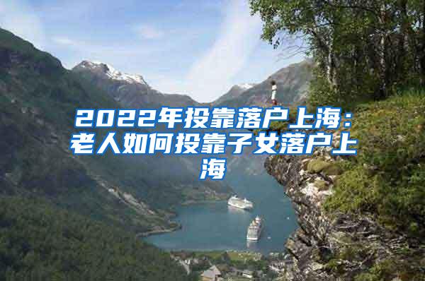 2022年投靠落户上海：老人如何投靠子女落户上海