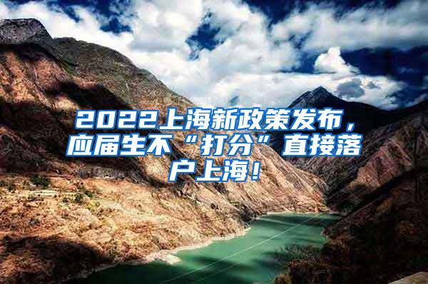 2022上海新政策发布，应届生不“打分”直接落户上海！