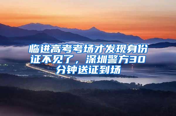 临进高考考场才发现身份证不见了，深圳警方30分钟送证到场