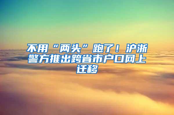 不用“两头”跑了！沪浙警方推出跨省市户口网上迁移