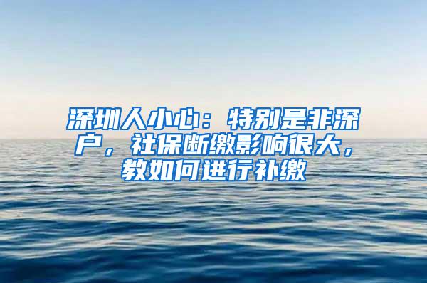 深圳人小心：特别是非深户，社保断缴影响很大，教如何进行补缴