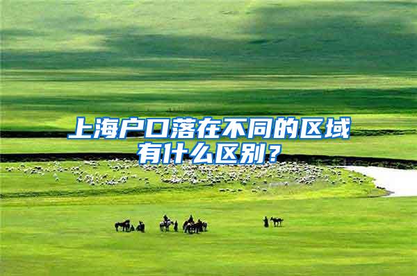 上海户口落在不同的区域有什么区别？