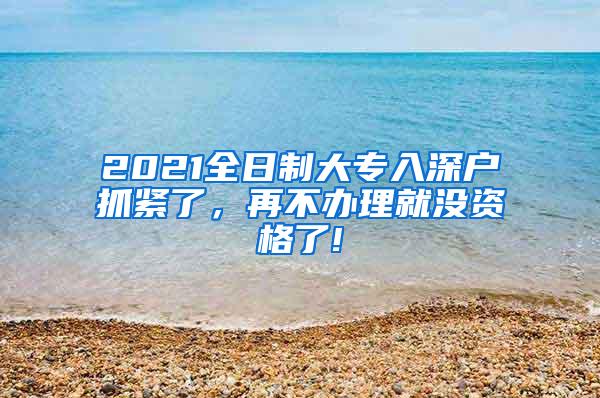 2021全日制大专入深户抓紧了，再不办理就没资格了!