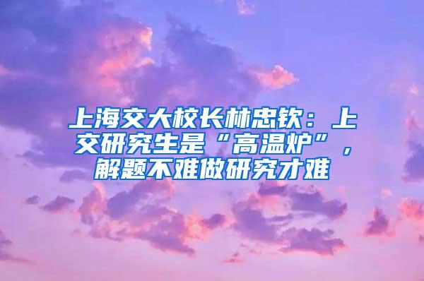 上海交大校长林忠钦：上交研究生是“高温炉”，解题不难做研究才难