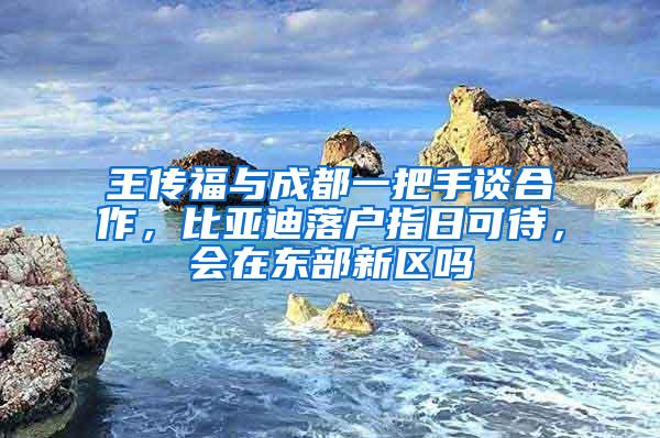 王传福与成都一把手谈合作，比亚迪落户指日可待，会在东部新区吗