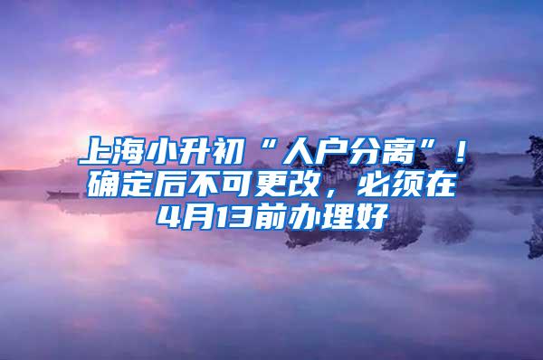 上海小升初“人户分离”！确定后不可更改，必须在4月13前办理好