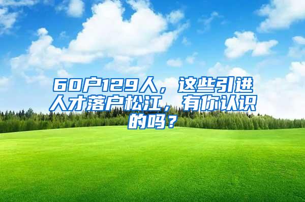 60户129人，这些引进人才落户松江，有你认识的吗？