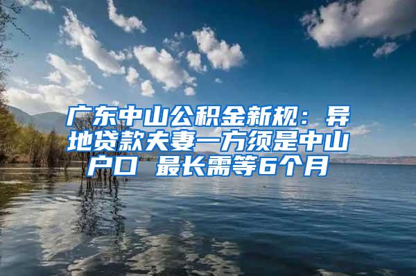 广东中山公积金新规：异地贷款夫妻一方须是中山户口 最长需等6个月