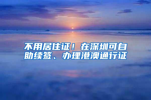 不用居住证！在深圳可自助续签、办理港澳通行证