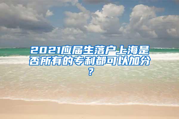 2021应届生落户上海是否所有的专利都可以加分？