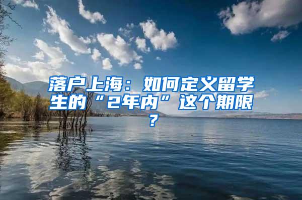 落户上海：如何定义留学生的“2年内”这个期限？