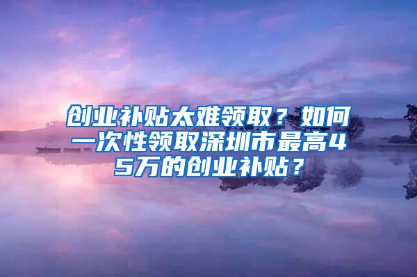 创业补贴太难领取？如何一次性领取深圳市最高45万的创业补贴？