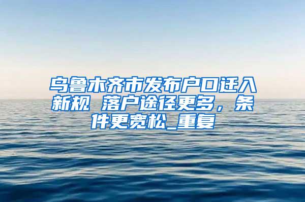 乌鲁木齐市发布户口迁入新规 落户途径更多，条件更宽松_重复