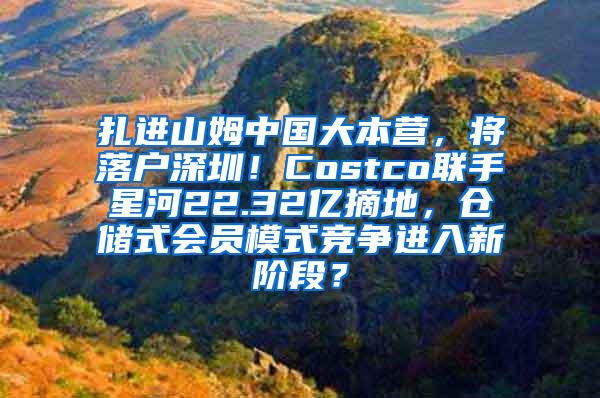 扎进山姆中国大本营，将落户深圳！Costco联手星河22.32亿摘地，仓储式会员模式竞争进入新阶段？