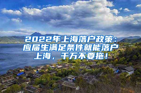 2022年上海落户政策：应届生满足条件就能落户上海，千万不要拖！
