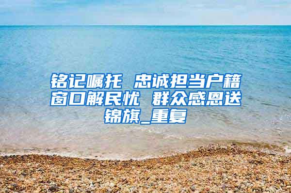 铭记嘱托 忠诚担当户籍窗口解民忧 群众感恩送锦旗_重复