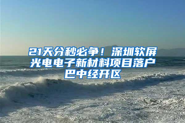 21天分秒必争！深圳软屏光电电子新材料项目落户巴中经开区