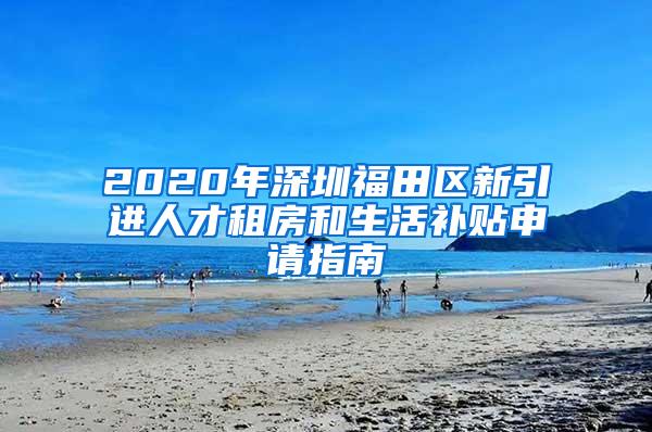 2020年深圳福田区新引进人才租房和生活补贴申请指南