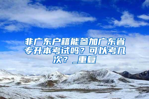 非广东户籍能参加广东省专升本考试吗？可以考几次？_重复