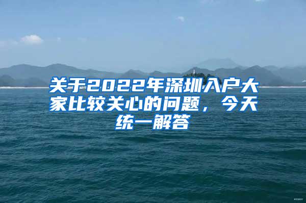 关于2022年深圳入户大家比较关心的问题，今天统一解答