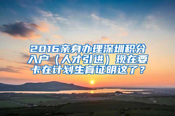 2016亲身办理深圳积分入户（人才引进）现在要卡在计划生育证明这了？
