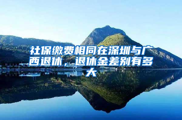 社保缴费相同在深圳与广西退休，退休金差别有多大