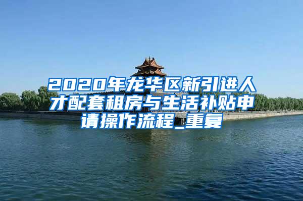2020年龙华区新引进人才配套租房与生活补贴申请操作流程_重复