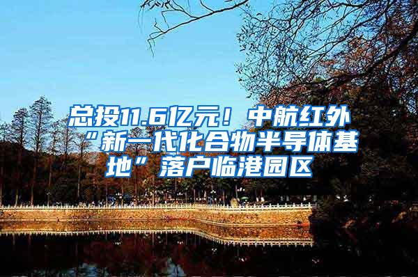 总投11.6亿元！中航红外“新一代化合物半导体基地”落户临港园区