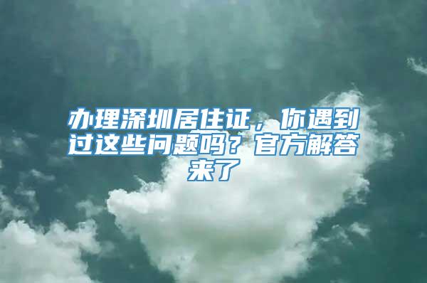 办理深圳居住证，你遇到过这些问题吗？官方解答来了