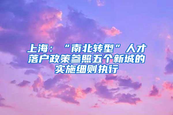上海：“南北转型”人才落户政策参照五个新城的实施细则执行