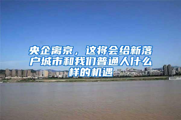 央企离京，这将会给新落户城市和我们普通人什么样的机遇