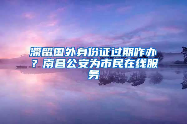 滞留国外身份证过期咋办？南昌公安为市民在线服务