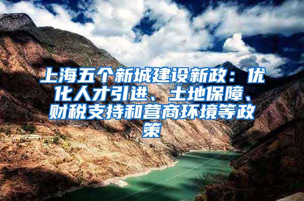 上海五个新城建设新政：优化人才引进、土地保障、财税支持和营商环境等政策