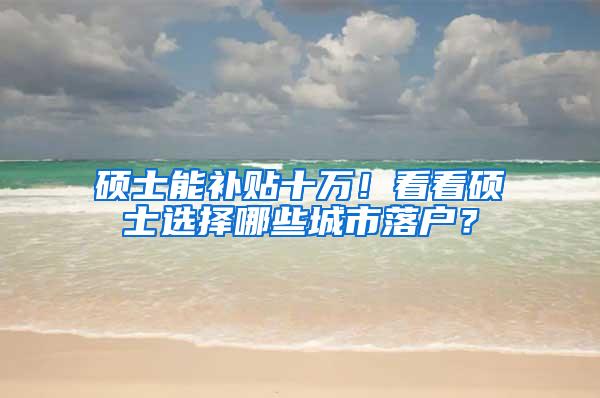 硕士能补贴十万！看看硕士选择哪些城市落户？