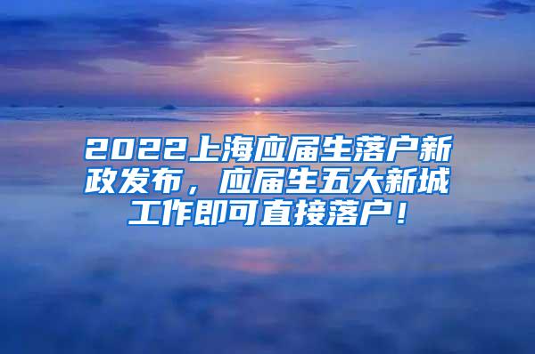2022上海应届生落户新政发布，应届生五大新城工作即可直接落户！
