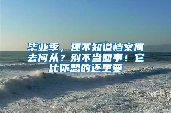 毕业季，还不知道档案何去何从？别不当回事！它比你想的还重要