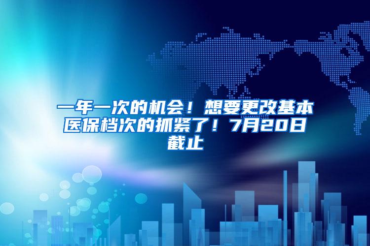 一年一次的机会！想要更改基本医保档次的抓紧了！7月20日截止