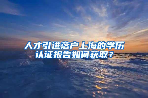 人才引进落户上海的学历认证报告如何获取？