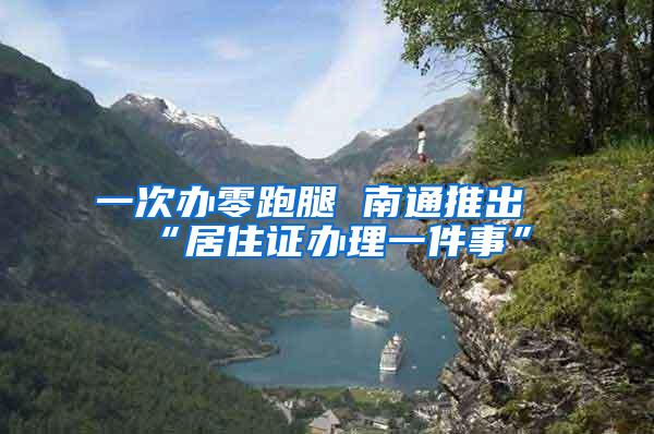 一次办零跑腿 南通推出“居住证办理一件事”