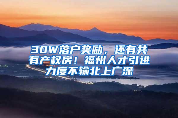 30W落户奖励，还有共有产权房！福州人才引进力度不输北上广深