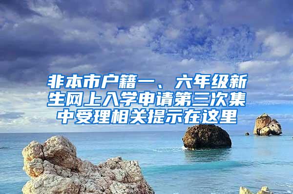非本市户籍一、六年级新生网上入学申请第三次集中受理相关提示在这里→