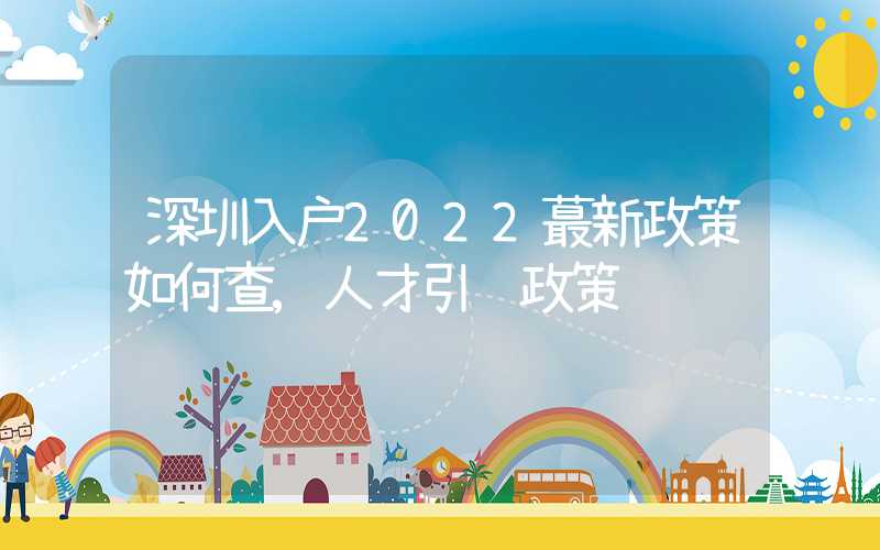 深圳入户2022蕞新政策如何查,人才引进政策